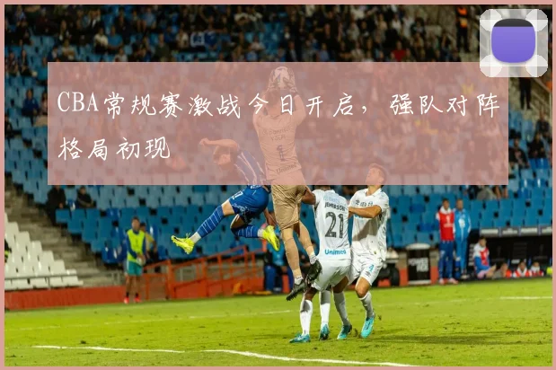 CBA常规赛激战今日开启，强队对阵格局初现