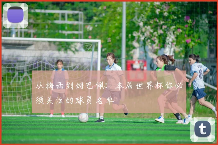 从梅西到姆巴佩：本届世界杯你必须关注的球员名单